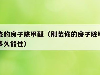 刚装修的房子除甲醛（刚装修的房子除甲醛了需要多久能住）
