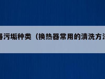 换热器污垢种类（换热器常用的清洗方法有哪三种）