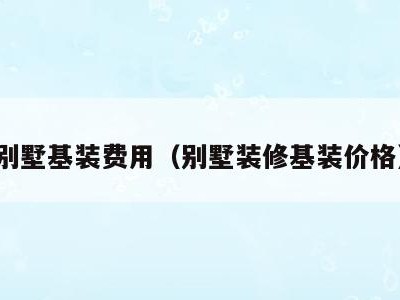 别墅基装费用(别墅装修基装价格)