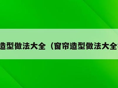 窗帘造型做法大全(窗帘造型做法大全视频)