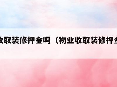 物业收取装修押金吗(物业收取装修押金合不合法)