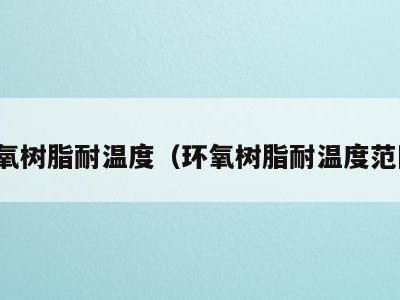 环氧树脂耐温度（环氧树脂耐温度范围）