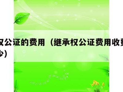 继承权公证的费用(继承权公证费用收费标准是多少)