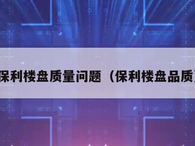 保利楼盘质量问题(保利楼盘品质)