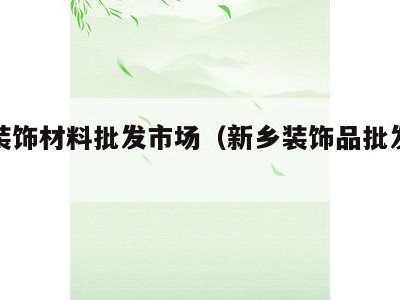 新乡装饰材料批发市场(新乡装饰品批发市场)