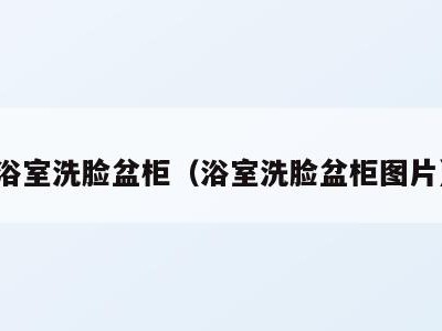 浴室洗脸盆柜（浴室洗脸盆柜图片）