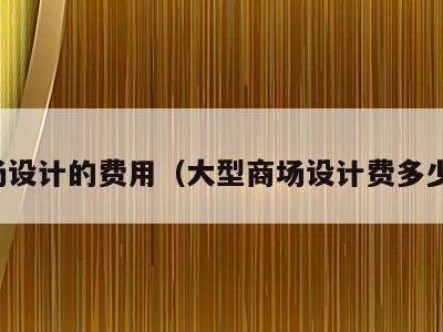 卖场设计的费用（大型商场设计费多少钱）