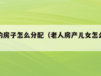 老人的房子怎么分配（老人房产儿女怎么分配）