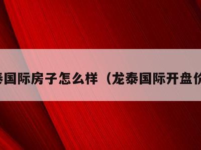 龙泰国际房子怎么样（龙泰国际开盘价格）