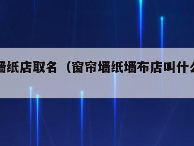 窗帘墙纸店取名（窗帘墙纸墙布店叫什么名字好）