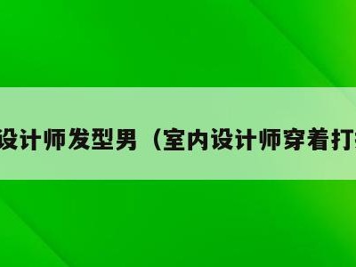 室内设计师发型男(室内设计师穿着打扮男)