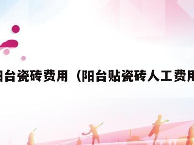 阳台瓷砖费用(阳台贴瓷砖人工费用)