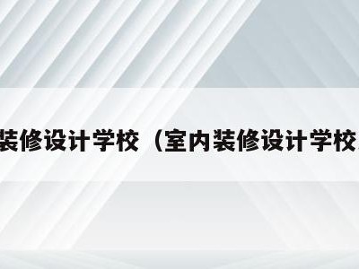 室内装修设计学校（室内装修设计学校大专）