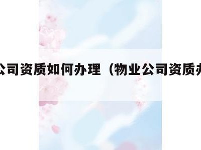 物业公司资质如何办理(物业公司资质办理流程)