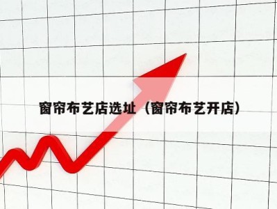 窗帘布艺店选址(窗帘布艺开店)