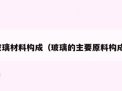 玻璃材料构成(玻璃的主要原料构成)