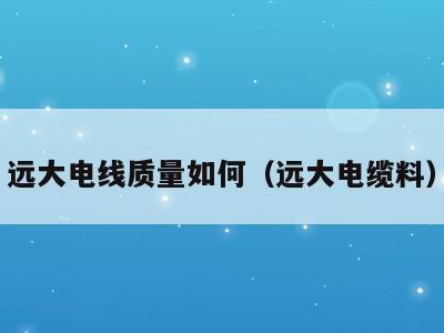 远大电线质量如何(远大电缆料)