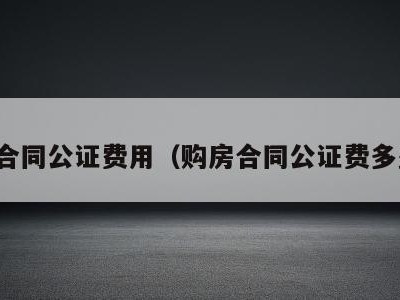 购房合同公证费用（购房合同公证费多少钱）
