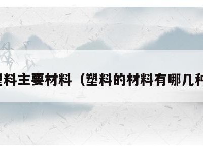 塑料主要材料(塑料的材料有哪几种)