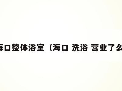 海口整体浴室(海口 洗浴 营业了么)