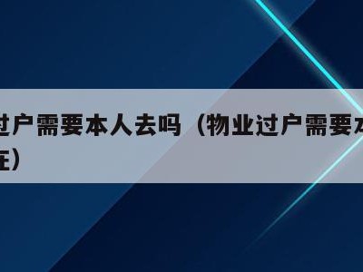 物业过户需要本人去吗(物业过户需要本人去吗现在)