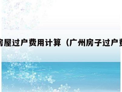 广州房屋过户费用计算(广州房子过户费多少钱)