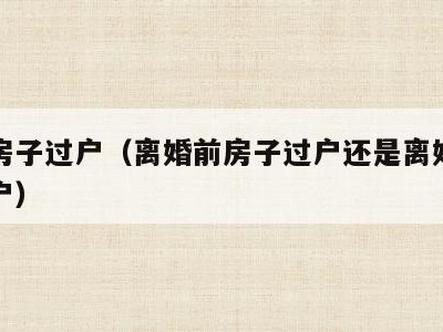 婚后房子过户（离婚前房子过户还是离婚后房子过户）
