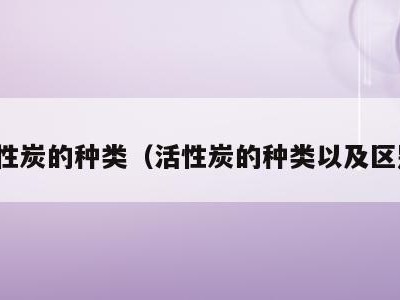 活性炭的种类（活性炭的种类以及区别）