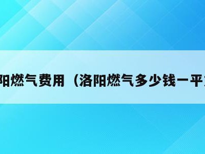 洛阳燃气费用(洛阳燃气多少钱一平方)