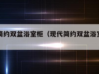 现代简约双盆浴室柜(现代简约双盆浴室柜图片)