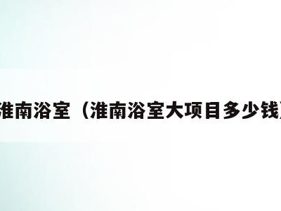 淮南浴室(淮南浴室大项目多少钱)