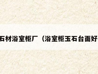 玉石石材浴室柜厂(浴室柜玉石台面好不好)