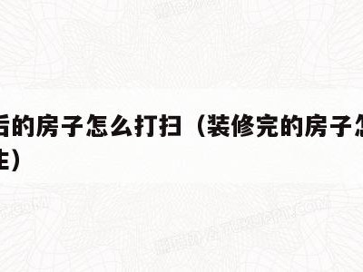 装修后的房子怎么打扫(装修完的房子怎么打扫卫生)