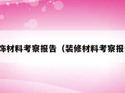 装饰材料考察报告(装修材料考察报告)