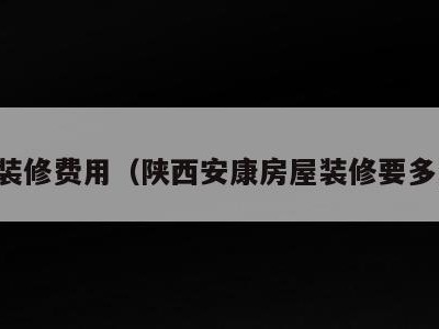 安康装修费用(陕西安康房屋装修要多少钱)