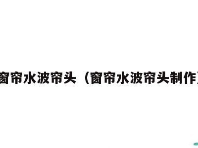 窗帘水波帘头(窗帘水波帘头制作)