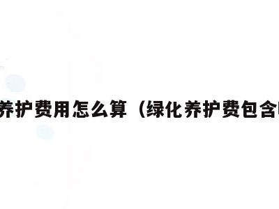 绿化养护费用怎么算(绿化养护费包含哪些)