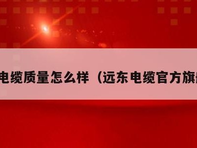 远东电缆质量怎么样(远东电缆官方旗舰店)