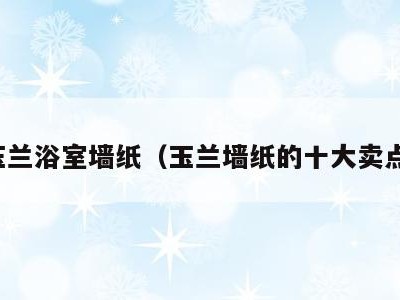 玉兰浴室墙纸（玉兰墙纸的十大卖点）