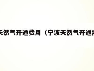 宁波天然气开通费用(宁波天然气开通需要多少钱)