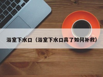 浴室下水口(浴室下水口高了如何补救)