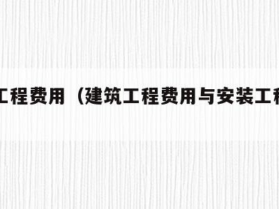 建筑工程费用(建筑工程费用与安装工程费用区别)
