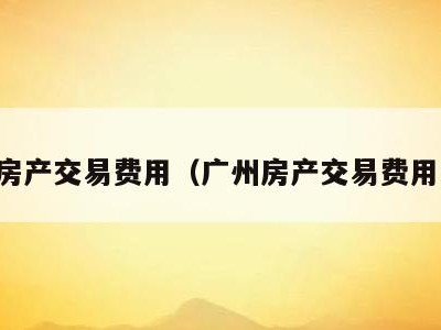 广州房产交易费用(广州房产交易费用多少)
