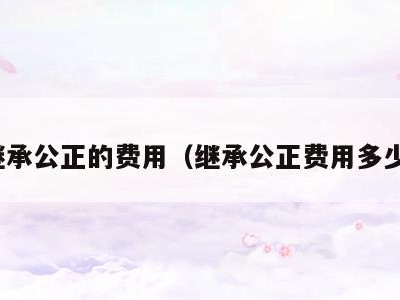 继承公正的费用(继承公正费用多少)