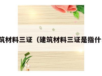 建筑材料三证(建筑材料三证是指什么)
