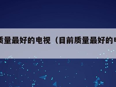 目前质量最好的电视(目前质量最好的电视机)