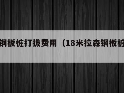 拉森钢板桩打拔费用(18米拉森钢板桩租赁)