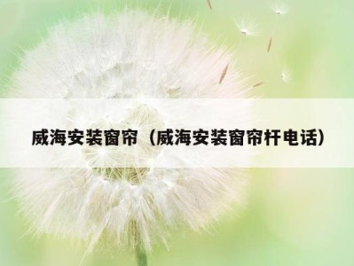 威海安装窗帘（威海安装窗帘杆电话）