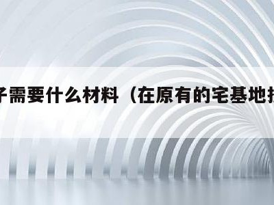 盖房子需要什么材料(在原有的宅基地拆旧建新)