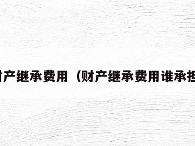 财产继承费用(财产继承费用谁承担)